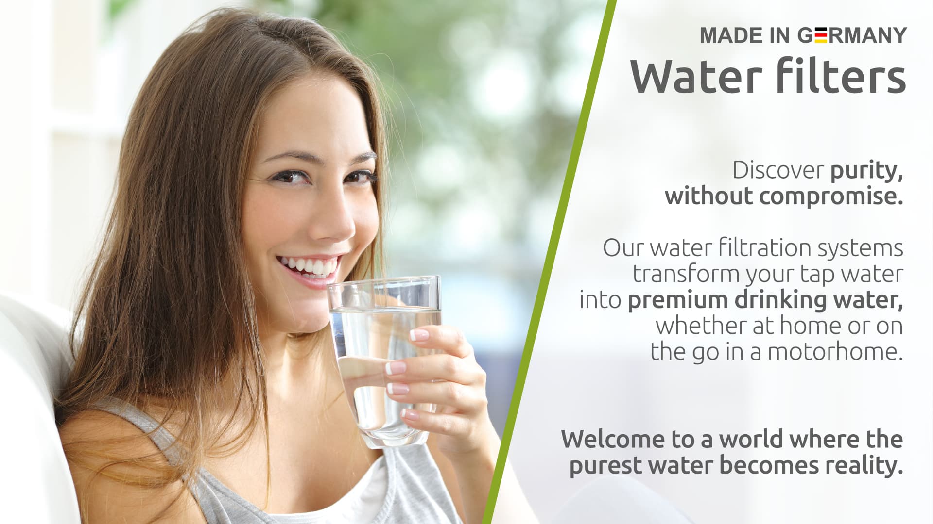 Water Filters – Made in Germany. Discover purity, without compromise. Our water filtration systems transform your tap water into premium drinking water, whether at home or on the go in a motorhome. Welcome to a world where the purest water becomes reality